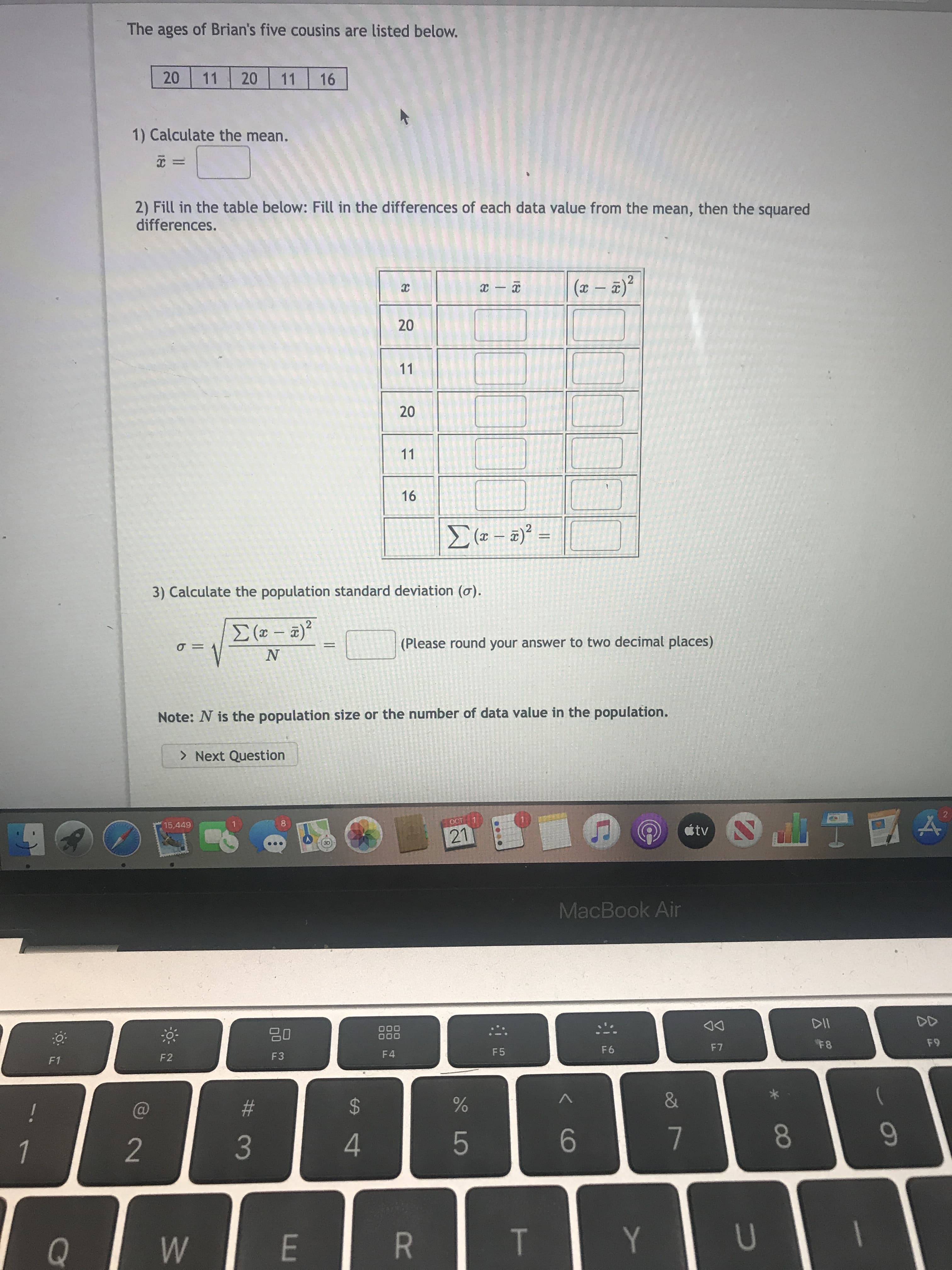 **Ages of Brian's Five Cousins:**
- 20, 11, 20, 11, 16

**Steps to Calculate Population Standard Deviation:**

1) **Calculate the Mean (\(\bar{x}\)):**
   \[
   \bar{x} = \text{(Enter here)}
   \]

2) **Fill in the Table Below:**
   - Calculate the difference between each age and the mean \((x - \bar{x})\).
   - Square each difference \((x - \bar{x})^2\).

   | \(x\) | \(x - \bar{x}\) | \((x - \bar{x})^2\) |
   |------|-----------------|---------------------|
   | 20   | [ ]             | [ ]                 |
   | 11   | [ ]             | [ ]                 |
   | 20   | [ ]             | [ ]                 |
   | 11   | [ ]             | [ ]                 |
   | 16   | [ ]             | [ ]                 |

   - Calculate \(\sum (x - \bar{x})^2 =\) [ ]

3) **Calculate the Population Standard Deviation (\(\sigma\)):**
   \[
   \sigma = \sqrt{\frac{\sum (x - \bar{x})^2}{N}} 
   \]
   - Round your answer to two decimal places.

**Note:** \(N\) is the population size or the number of data values in the population.

**Button:**
- Next Question