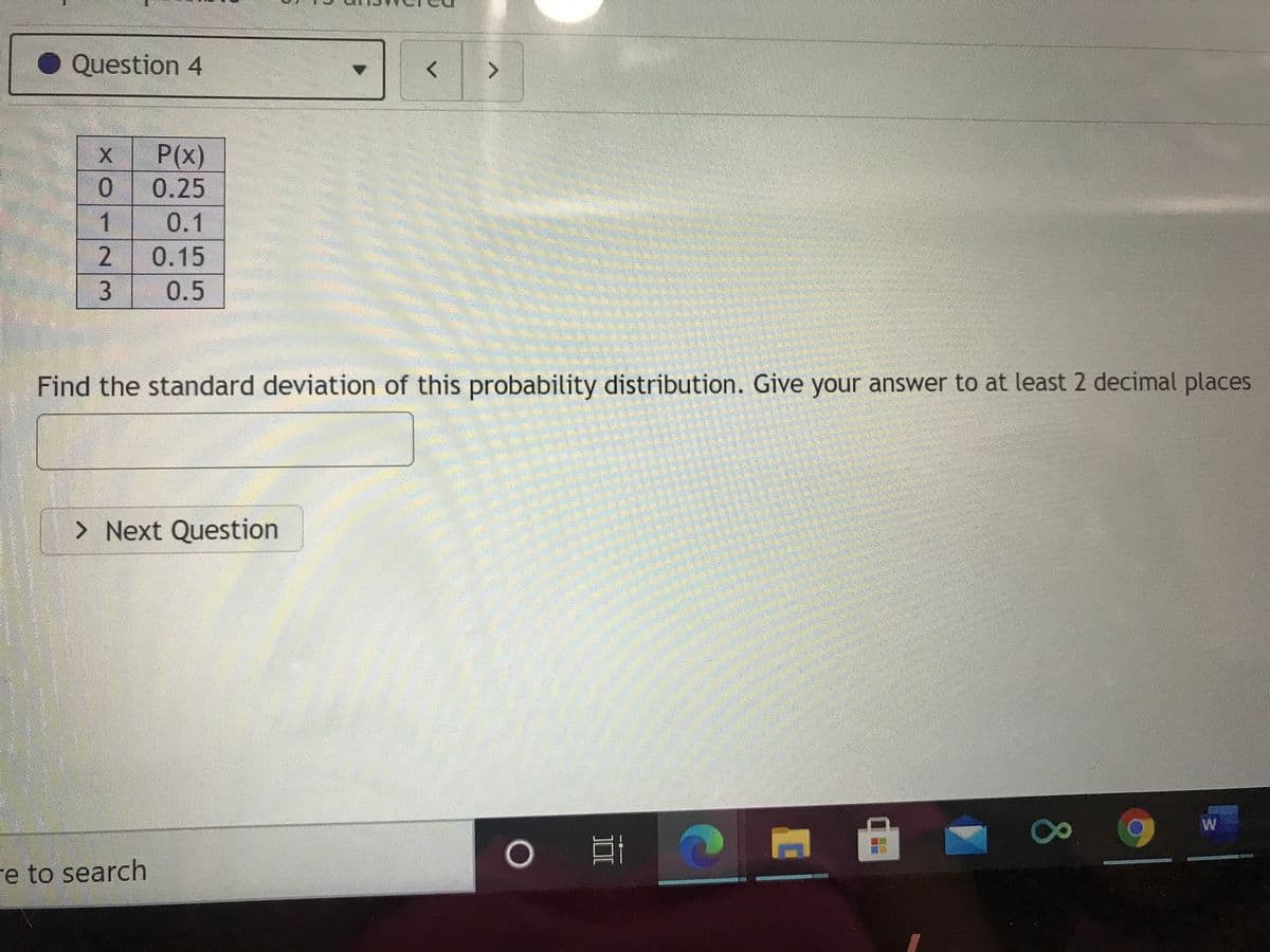 Question 4
P(x)
0.25
0.1
2.
3
0.15
0.5
Find the standard deviation of this probability distribution. Give your answer to at least 2 decimal places
> Next Question
W
re to search
