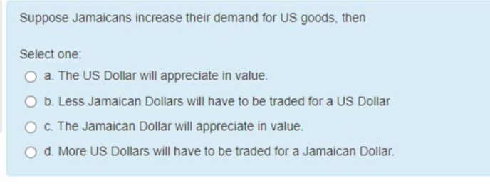 Suppose Jamaicans increase their demand for US goods, then
Select one:
O a. The US Dollar will appreciate in value.
O b. Less Jamaican Dollars will have to be traded for a US Dollar
O . The Jamaican Dollar will appreciate in value.
O d. More US Dollars will have to be traded for a Jamaican Dollar.
