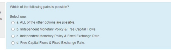 Which of the following pairs is possible?
Select one:
O a. ALL of the other options are possible.
O b Independent Monetary Policy & Free Capital Flows.
O. Independent Monetary Policy & Fixed Exchange Rate.
O d. Free Capital Flows & Fixed Exchange Rate.
