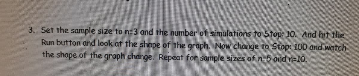 3. Set the sample size to n=3 and the number of simulations to Stop: 10. And hit the
Run button and look at the shape of the graph. Now change to Stop: 100 and watch
the shape of the graph change. Repeat for sample sizes of n-5 and n=10.
