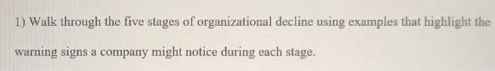 1) Walk through the five stages of organizational decline using examples that highlight the
warning signs a company might notice during each stage.
