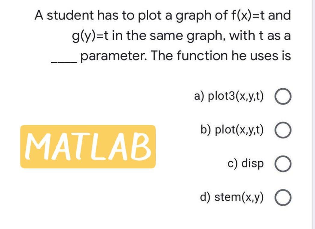 A student has to plot a graph of f(x)=t and
g(y)=t in the same graph, with t as a
parameter. The function he uses is
a) plot3(x,y,t) O
b) plot(x,y,t) O
MATLAB
c) disp O
d) stem(x,y) O
