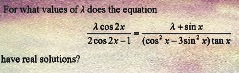For what values of λ does the equation
λ cos 2x
2 cos 2x-1
have real solutions?
λ + sin x
(cos²x-3 sin² x) tan x