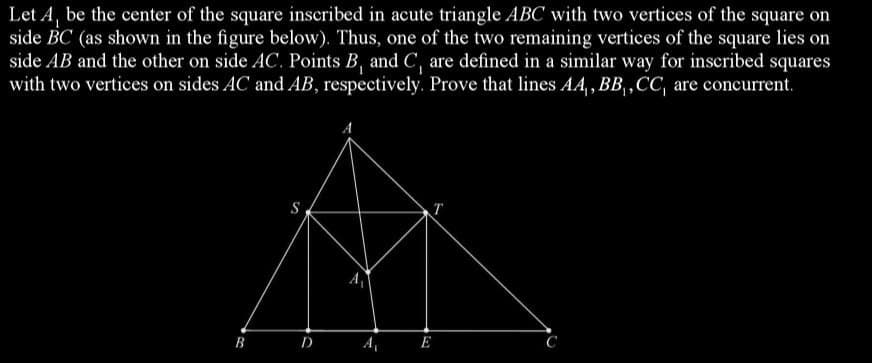 Let A, be the center of the square inscribed in acute triangle ABC with two vertices of the square on
side BC (as shown in the figure below). Thus, one of the two remaining vertices of the square lies on
side AB and the other on side AC. Points B, and C, are defined in a similar way for inscribed squares
with two vertices on sides AC and AB, respectively. Prove that lines AA,, BB, CC, are concurrent.
S
E
B
A₁