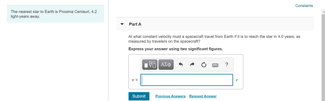 Constants
The nearest star to Earth is Proxima Centauri, 4.2
light-years away.
Part A
At what constant velocity must a spacecraft travel from Earth if it is to reach the star in 4.0 years, as
measured by travelers on the spacecraft?
Express your answer using two significant figures.
Πνη ΑΣφ
?
v =
Submit
Previous Answers Request Answer
