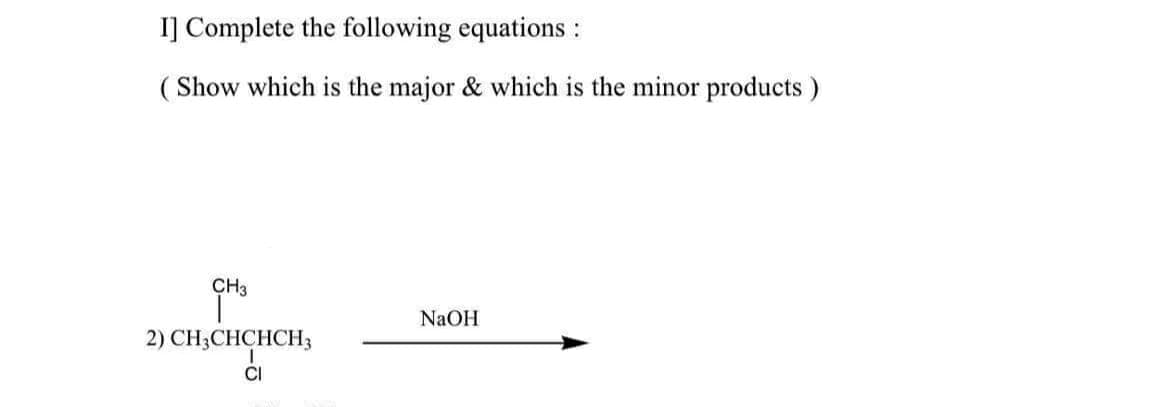 I] Complete the following equations :
( Show which is the major & which is the minor products)
CH3
NaOH
2) CH3CHCHCH3
CI
