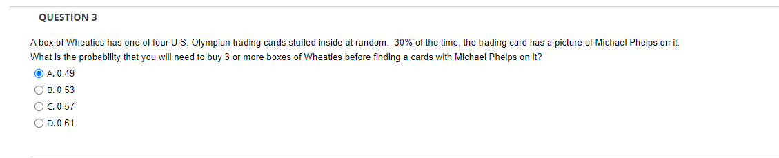 QUESTION 3
A box of Wheaties has one of four U.S. Olympian trading cards stuffed inside at random. 30% of the time, the trading card has a picture of Michael Phelps on it.
What is the probability that you will need to buy 3 or more boxes of Wheaties before finding a cards with Michael Phelps on it?
ⒸA. 0.49
OB. 0.53
O C. 0.57
O D. 0.61