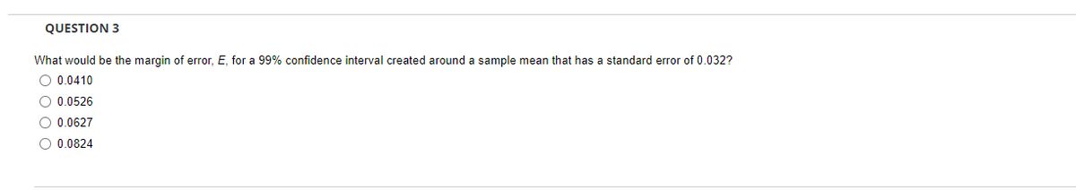 QUESTION 3
What would be the margin of error, E, for a 99% confidence interval created around a sample mean that has a standard error of 0.032?
O 0.0410
O 0.0526
O 0.0627
O 0.0824