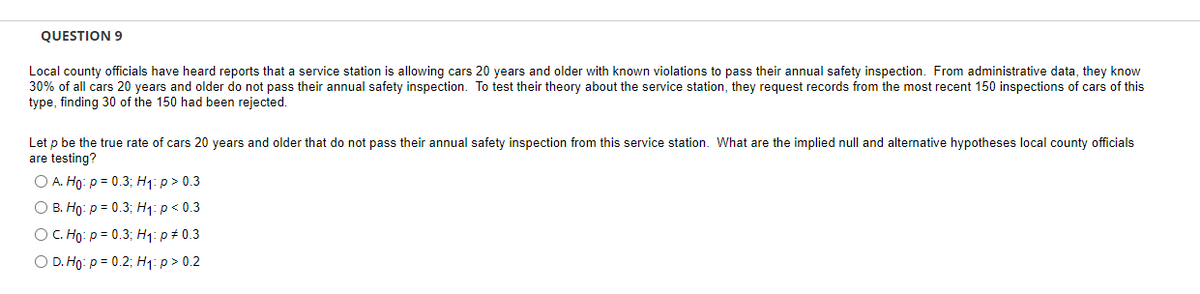 QUESTION 9
Local county officials have heard reports that a service station is allowing cars 20 years and older with known violations to pass their annual safety inspection. From administrative data, they know
30% of all cars 20 years and older do not pass their annual safety inspection. To test their theory about the service station, they request records from the most recent 150 inspections of cars of this
type, finding 30 of the 150 had been rejected.
Let p be the true rate of cars 20 years and older that do not pass their annual safety inspection from this service station. What are the implied null and alternative hypotheses local county officials
are testing?
O A. Ho: P = 0.3; H₁: p > 0.3
O B. Ho: p = 0.3; H₁: p < 0.3
O C. Ho: p = 0.3; H₁: p = 0.3
O D. Ho: P = 0.2; H₁: p > 0.2