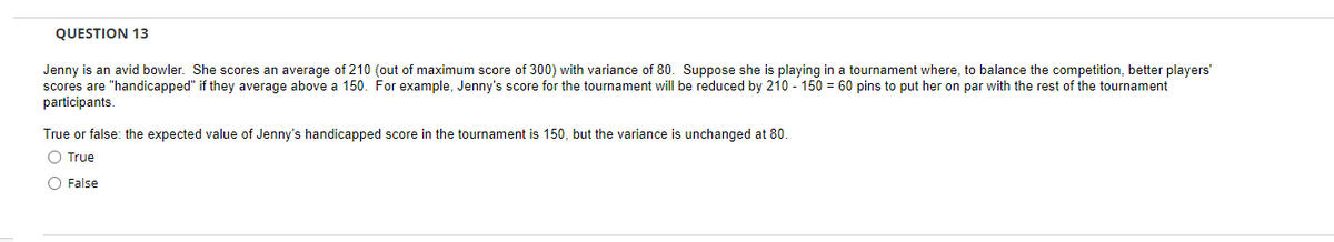 QUESTION 13
Jenny is an avid bowler. She scores an average of 210 (out of maximum score of 300) with variance of 80. Suppose she is playing in a tournament where, to balance the competition, better players'
scores are "handicapped" if they average above a 150. For example, Jenny's score for the tournament will be reduced by 210- 150 = 60 pins to put her on par with the rest of the tournament
participants.
True or false: the expected value of Jenny's handicapped score in the tournament is 150, but the variance is unchanged at 80.
O True
O False