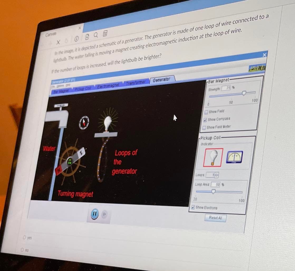 O yes
O no
XOO
In the image it is depicted a schematic of a generator. The generator is made of one loop of wire connected to a
lightbulb The water falling is moving a magnet creating electromagnetic induction at the loop of wire.
If the number of loops is increased, will the lightbulb be brighter?
Water
Pickup Coil Electromagnet
Turning magnet
II D
Transformer
Loops of
the
generator
Generator
Bar Magnet-
Strength
Loops
0
Pickup Coll-
Indicator
Show Field
Show Compass
Show Field Meter
Loop Area
50%
Show Electrons
75 %
Reset All
50
100
PIRATE
100
