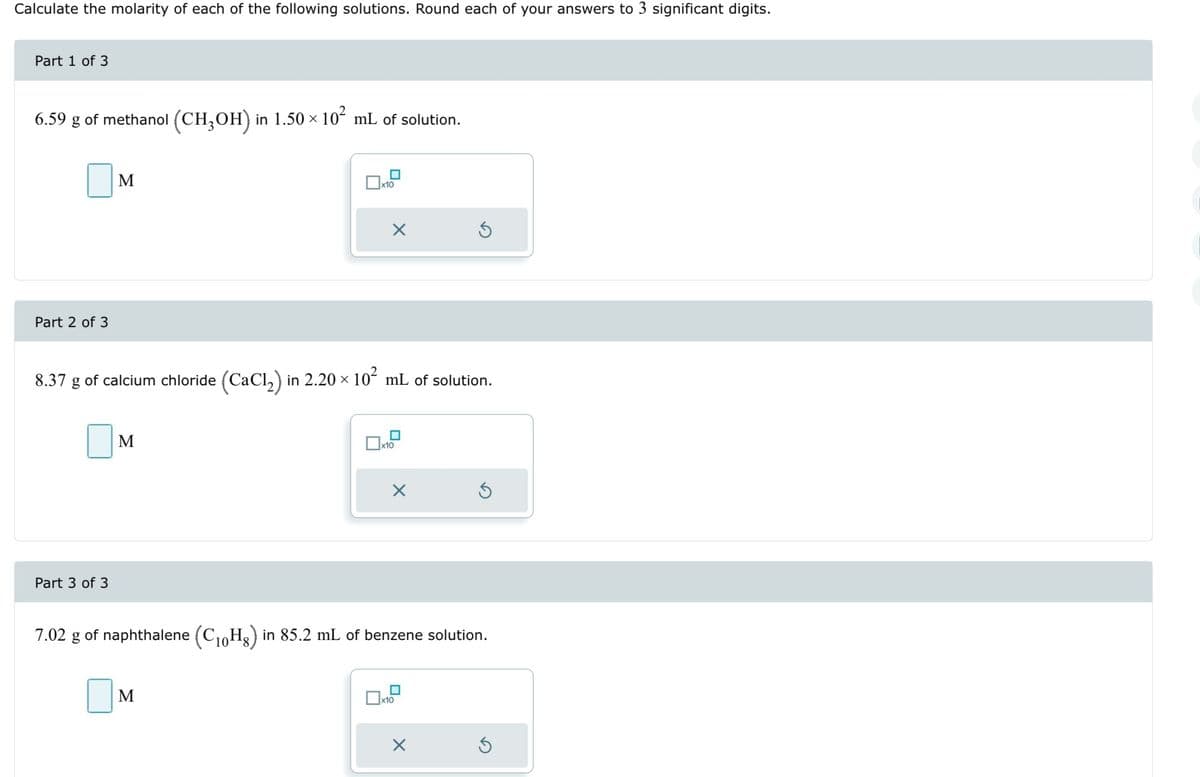 Calculate the molarity of each of the following solutions. Round each of your answers to 3 significant digits.
Part 1 of 3
6.59 g of methanol (CH3OH) in 1.50 × 10² mL of solution.
Part 2 of 3
M
Part 3 of 3
M
x10
8.37 g of calcium chloride (CaCl₂) in 2.20 × 10² mL of solution.
X
M
x10
X
7.02 g of naphthalene (C₁0Hg) in 85.2 mL of benzene solution.
☐
Ś
x10
X
S
Ś