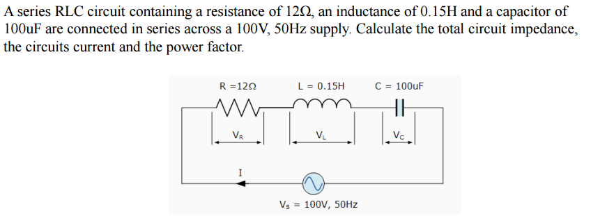 A series RLC circuit containing a resistance of 122, an inductance of 0.15H and a capacitor of
100UF are connected in series across a 100V, 50HZ supply. Calculate the total circuit impedance,
the circuits current and the power factor.
R =120
L = 0.15H
C = 100uF
my
VR
V.
Vc
Vs = 100V, 50HZ
%3D
