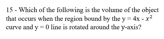 15 - Which of the following is the volume of the object
that occurs when the region bound by the y = 4x - x2
curve and y = 0 line is rotated around the y-axis?
