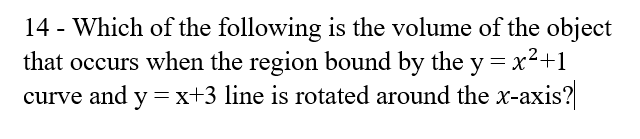 14 - Which of the following is the volume of the object
that occurs when the region bound by the y= x²+1
curve and y =x+3 line is rotated around the x-axis?
%3D
