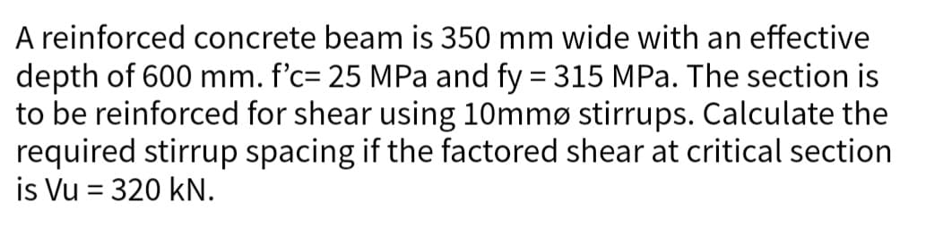 A reinforced concrete beam is 350 mm wide with an effective
depth of 600 mm. f'c= 25 MPa and fy = 315 MPa. The section is
to be reinforced for shear using 10mmø stirrups. Calculate the
required stirrup spacing if the factored shear at critical section
is Vu = 320 kN.