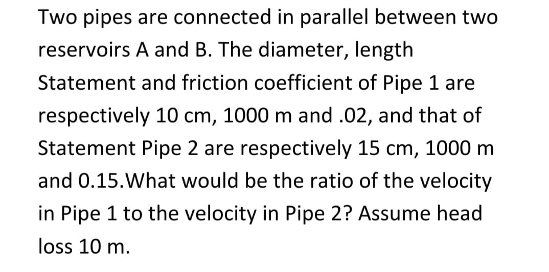 Two pipes are connected in parallel between two
reservoirs A and B. The diameter, length
Statement and friction coefficient of Pipe 1 are
respectively 10 cm, 1000 m and .02, and that of
Statement Pipe 2 are respectively 15 cm, 1000 m
and 0.15. What would be the ratio of the velocity
in Pipe 1 to the velocity in Pipe 2? Assume head
loss 10 m.