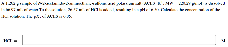 A 1.262 g sample of N-2-acetamido-2-aminoethane-sulfonic acid potassium salt (ACES¯K+, MW = 220.29 g/mol) is dissolved
in 66.97 mL of water. To the solution, 26.57 mL of HCl is added, resulting in a pH of 6.50. Calculate the concentration of the
HCI solution. The pKa of ACES is 6.85.
[HC1] =
M