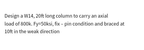 Design a W14, 20ft long column to carry an axial
load of 800k. Fy=50ksi, fix - pin condition and braced at
10ft in the weak direction