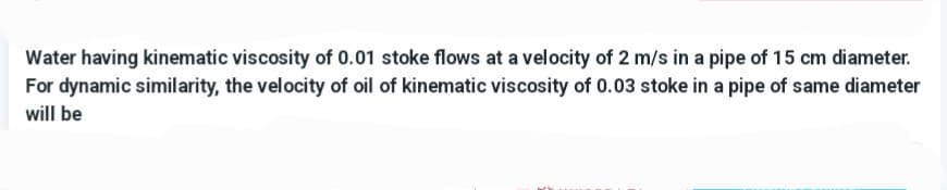 Water having kinematic viscosity of 0.01 stoke flows at a velocity of 2 m/s in a pipe of 15 cm diameter.
For dynamic similarity, the velocity of oil of kinematic viscosity of 0.03 stoke in a pipe of same diameter
will be