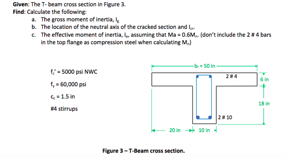 Given: The T- beam cross section in Figure 3.
Find: Calculate the following:
a. The gross moment of inertia, Ig
b. The location of the neutral axis of the cracked section and Icr.
c. The effective moment of inertia, lê, assuming that Ma = 0.6M₁. (don't include the 2 # 4 bars
in the top flange as compression steel when calculating M₁)
f=5000 psi NWC
fy = 60,000 psi
Cc = 1.5 in
#4 stirrups
-b₁ = 50 in
20 in 10 in
Figure 3-T-Beam cross section.
2 #4
2 # 10
6 in
18 in