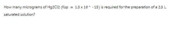 How many micrograms of Hg2C12 (Ksp = 1.3 x 10^-15) is required for the preparation of a 2.5 L
saturated solution?