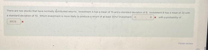 There are two stocks that have normally distributed returns. Investment A has a mean of 15 and a standard deviation of 6. Investment B has a mean of 20 with
a standard deviation of 10. Which investment is more likely to produce a return of at least 30 % 7 Investment A
x with a probability of
9929
0
Finish review