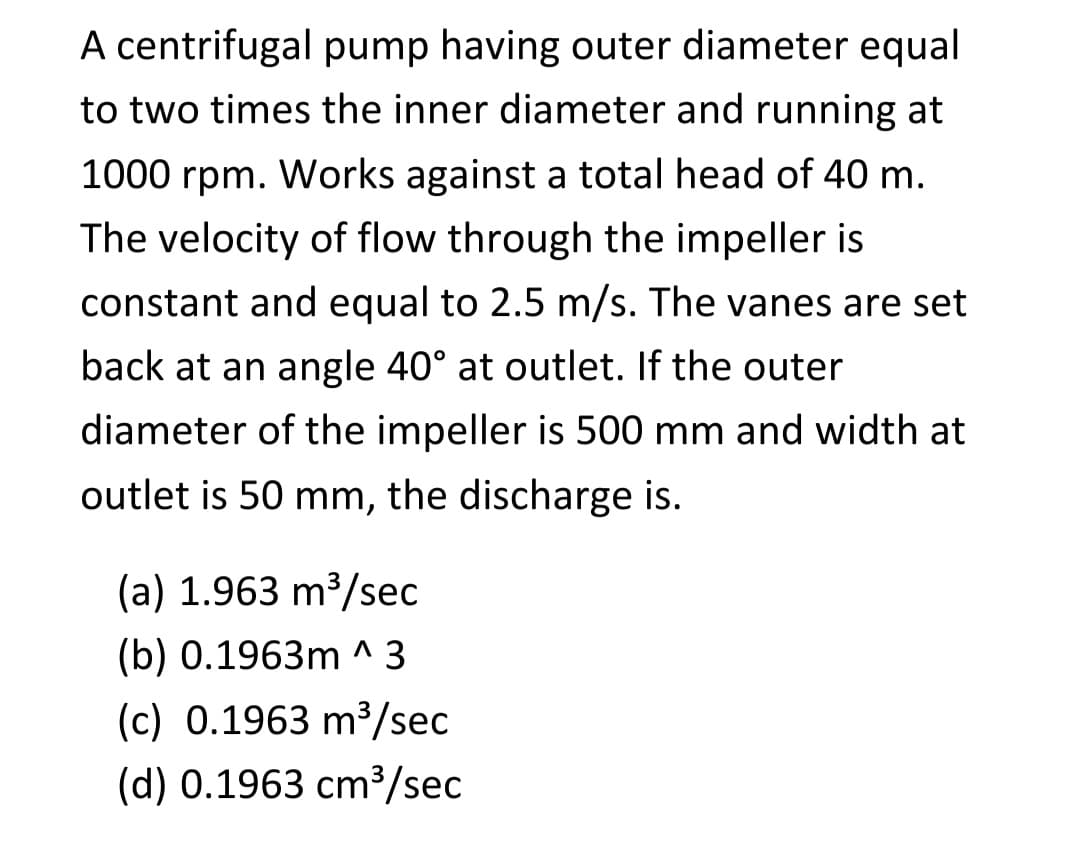 A centrifugal pump having outer diameter equal
to two times the inner diameter and running at
1000 rpm. Works against a total head of 40 m.
The velocity of flow through the impeller is
constant and equal to 2.5 m/s. The vanes are set
back at an angle 40° at outlet. If the outer
diameter of the impeller is 500 mm and width at
outlet is 50 mm, the discharge is.
(a) 1.963 m³/sec
(b) 0.1963m ^3
(c) 0.1963 m³/sec
(d) 0.1963 cm³/sec