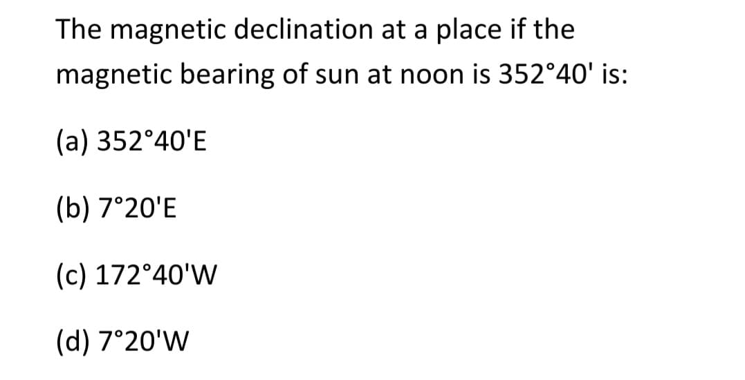 The magnetic declination at a place if the
magnetic bearing of sun at noon is 352°40' is:
(a) 352°40'E
(b) 7°20'E
(c) 172°40'W
(d) 7°20'W