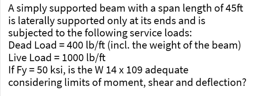 A simply supported beam with a span length of 45ft
is laterally supported only at its ends and is
subjected to the following service loads:
Dead Load = 400 lb/ft (incl. the weight of the beam)
Live Load = 1000 lb/ft
If Fy = 50 ksi, is the W 14 x 109 adequate
considering limits of moment, shear and deflection?