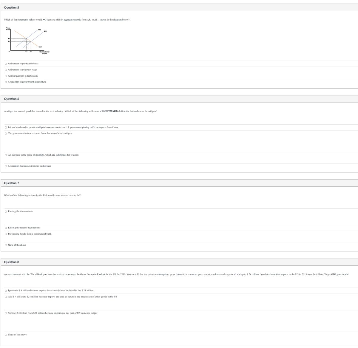 Question 5
Which of the statements below would NOT cause a shift in aggregate supply from AS, to AS, shown in the diagram below?
An increase in production costs
O An increase in minimum wage
O An improvement in technology
O A reduction in government expenditure
Question 6
A widget is a normal good that is used in the tech industry. Which of the following will cause a RIGHTWARD shift in the demand curve for widgets?
O Price of steel used to produce widgets increases due to the U.S. government placing tariffs on imports from China
The government raises taxes on firms that manufacture widgets
O An increase in the price of dingbats, which are substitutes for widgets
AS
O A recession that causes incomes to decrease
Question 7
Which of the following actions by the Fed would cause interest rates to fall?
O Raising the discount rate
O Raising the reserve requirement
O Purchasing bonds from a commercial bank
O None of the above
Question 8
As an economist with the World Bank you have been asked to measure the Gross Domestic Product for the US for 2019. You are told that the private consumption, gross domestic investment, government purchases and exports all add up to $ 24 trillion. You later learn that imports to the US in 2019 were $4 trillion. To get GDP, you should
○ Ignore the $4 trillion because exports have already been included in the $ 24 trillion
Add $4 trillion to $24 trillion because imports are used as inputs in the production of other goods in the US
O Subtract $4 trillion from $24 trillion because imports are not part of US domestic output
O None of the above