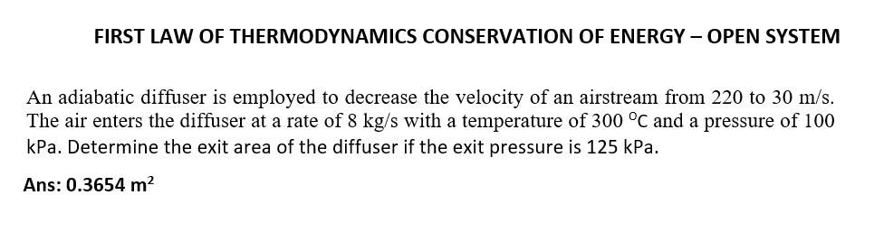 FIRST LAW OF THERMODYNAMICS CONSERVATION OF ENERGY – OPEN SYSTEM
An adiabatic diffuser is employed to decrease the velocity of an airstream from 220 to 30 m/s.
The air enters the diffuser at a rate of 8 kg/s with a temperature of 300 °C and a pressure of 100
kPa. Determine the exit area of the diffuser if the exit pressure is 125 kPa.
Ans: 0.3654 m²
