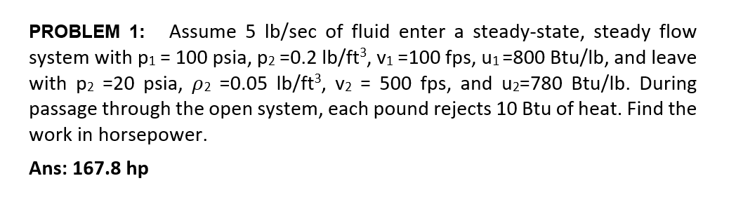 PROBLEM 1:
Assume 5 Ib/sec of fluid enter a steady-state, steady flow
system with p1 = 100 psia, p2 =0.2 lb/ft³, v1 =100 fps, u1=800 Btu/lb, and leave
with p2 =20 psia, p2 =0.05 lb/ft, v2 = 500 fps, and u2=780 Btu/lb. During
passage through the open system, each pound rejects 10 Btu of heat. Find the
work in horsepower.
Ans: 167.8 hp
