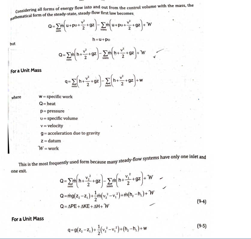 Considering all forms of energy flow into and out from the control volume with the mass, the
- Em
+gz
pu++gz
M.
exits
inlets
h=u+pv
but
Q= Em
+gz
+gz +W
exits
inlets
For a Unit Mass
q=Eh++gz -Eh++gz +w
exits
inlets
w = specific work
Q= heat
p= pressure
v= specific volume
v = velocity
where
g= acceleration due to gravity
z = datum
W = work
This is the most frequently used form because many steady-flow systems have only one inlet and
one exit.
h+
+gz + W
2
exits
inlets
Q=mg(z, -z, )+÷m(v -v,?)+ ṁ(h, –h, ) + W
Q-ΔΡE+ΔΚΕ + ΔΗ + W
(9-4)
For a Unit Mass
q=g(z, -z, )+(v* -v;')+ (h, -h,. )+ w
(9-5)
