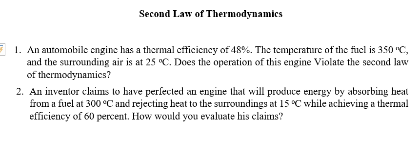 Second Law of Thermodynamics
7 1. An automobile engine has a thermal efficiency of 48%. The temperature of the fuel is 350 °C,
and the surrounding air is at 25 °C. Does the operation of this engine Violate the second law
of thermodynamics?
2. An inventor claims to have perfected an engine that will produce energy by absorbing heat
from a fuel at 300 °C and rejecting heat to the surroundings at 15 °C while achieving a thermal
efficiency of 60 percent. How would you evaluate his claims?
