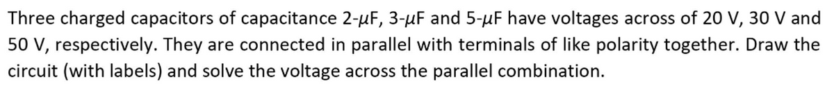 Three charged capacitors of capacitance 2-µF, 3-µF and 5-µF have voltages across of 20 V, 30 V and
50 V, respectively. They are connected in parallel with terminals of like polarity together. Draw the
circuit (with labels) and solve the voltage across the parallel combination.
