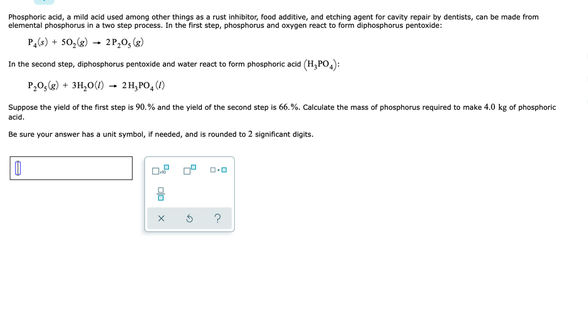 Phosphoric acid, a mild acid used among other things as a rust inhibitor, food additive, and etching agent for cavity repair by dentists, can be made from
elemental phosphorus in a two step process. In the first step, phosphorus and oxygen react to form diphosphorus pentoxide:
P4(s) + 502(g)
2 P,0, (g)
In the second step, diphosphorus pentoxide and water react to form phosphoric acid (H,PO,
P,0,(g) + 3H,0(1)
2 H,PO4 (1)
Suppose the yield of the first step is 90.% and the yield of the second step is 66.%. Calculate the mass of phosphorus required to make 4.0 kg of phosphoric
acid.
Be sure your answer has a unit symbol, if needed, and is rounded to 2 significant digits.
x10
