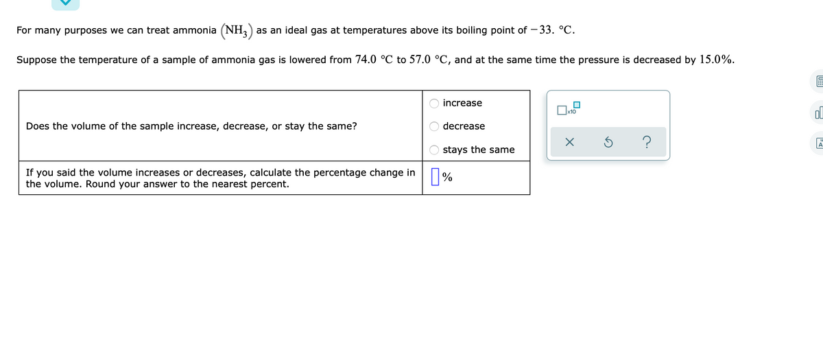 For many purposes we can treat ammonia (NH,) as an ideal gas at temperatures above its boiling point of – 33. °C.
Suppose the temperature of a sample of ammonia gas is lowered from 74.0 °C to 57.0 °C, and at the same time the pressure is decreased by 15.0%.
increase
]x10
ol
Does the volume of the sample increase, decrease, or stay the same?
decrease
A
stays the same
If you said the volume increases or decreases, calculate the percentage change in
the volume. Round your answer to the nearest percent.
O O OD
