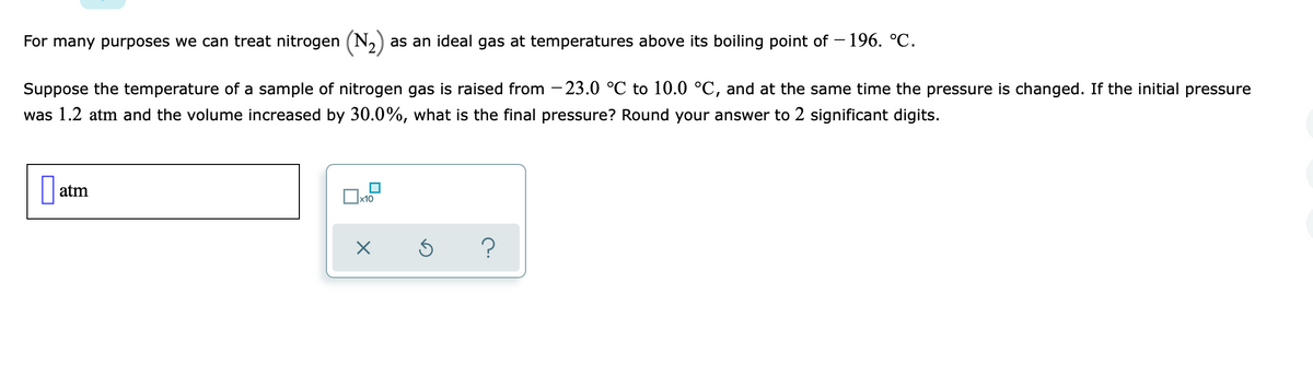 For many purposes we can treat nitrogen (N,)
as an ideal gas at temperatures above its boiling point of – 196. °C.
Suppose the temperature of a sample of nitrogen gas is raised from – 23.0 °C to 10.0 °C, and at the same time the pressure is changed. If the initial pressure
was 1.2 atm and the volume increased by 30.0%, what is the final pressure? Round your answer to 2 significant digits.
atm
x10
