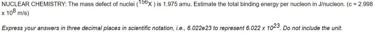 NUCLEAR CHEMISTRY: The mass defect of nuclei (150x ) is 1.975 amu. Estimate the total binding energy per nucleon in J/nucleon. (c = 2.998
x 108 m/s)
Express your answers in three decimal places in scientific notation, i.e., 6.022e23 to represent 6.022 x 10-3. Do not include the unit.
