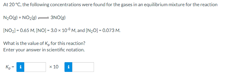 At 20 °C, the following concentrations were found for the gases in an equilibrium mixture for the reaction
N20(g) + NO2(g)
3NO(g)
[NO2] = 0.65 M, [NO) = 3.0 x 10-8 M, and [N2O] = 0.073 M.
What is the value of K, for this reaction?
Enter your answer in scientific notation.
Kp = i
x 10
i
