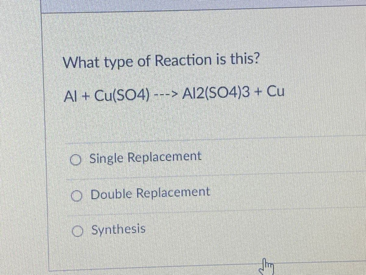 What type of Reaction is this?
Al + Cu(SO4) ---
> Al2(SO4)3 + Cu
O Single Replacement
O Double Replacement
O Synthesis

