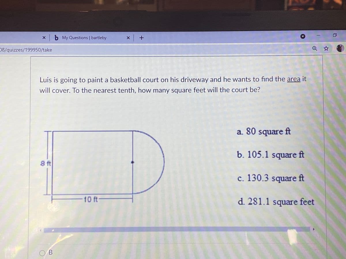 xb My Questions | bartleby
08/quizzes/199950/take
Q ☆
Luis is going to paint a basketball court on his driveway and he wants to find the area it
will cover. To the nearest tenth, how many square feet will the court be?
a. 80 square ft
b. 105.1 square ft
8 ft
c. 130.3 square ft
10ft
d. 281.1 square feet
O B
