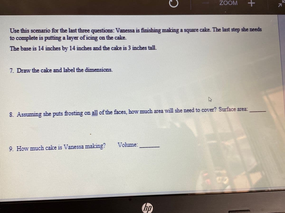 ZOOM
Use this scenario for the last three questions: Vanessa is finishing making a square cake. The last step she needs
to complete is putting a layer of icing on the cake.
The base is 14 inches by 14 inches and the cake is 3 inches tall.
7. Draw the cake and label the dimensions.
8. Assuming she puts frosting on all of the faces, how much area will she need to cover? Surface area:
Volume:
9. How much cake is Vanessa making?
hp
+
