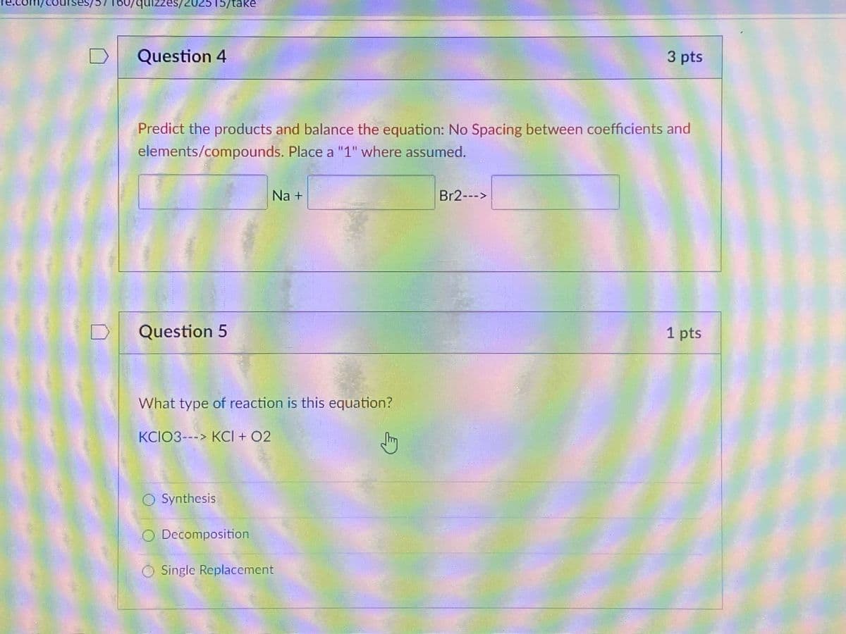 cou
151
7/səzzınt
es/202515/take
Question 4
3 pts
Predict the products and balance the equation: No Spacing between coefficients and
elements/compounds. Place a "1" where assumed.
Na +
Br2--->
Question 5
1 pts
What type of reaction is this equation?
KCIO3---> KCI + 02
Synthesis
O Decomposition
Single Replacement
