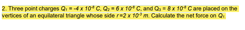 2. Three point charges Q, = -4 x 10-8 C, Q2 = 6 x 10-8 C, and Q3 = 8 x 108 C are placed on the
vertices of an equilateral triangle whose side r=2 x 103 m. Calculate the net force on Q1.
%3D
