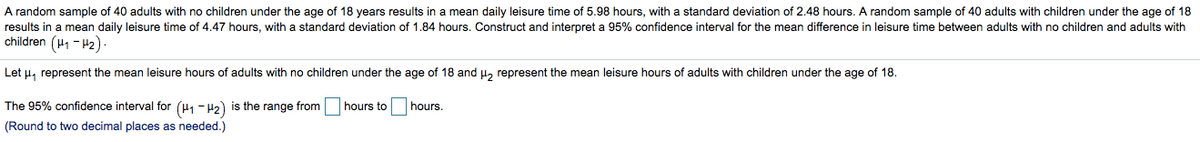 A random sample of 40 adults with no children under the age of 18 years results in a mean daily leisure time of 5.98 hours, with a standard deviation of 2.48 hours. A random sample of 40 adults with children under the age of 18
results in a mean daily leisure time of 4.47 hours, with a standard deviation of 1.84 hours. Construct and interpret a 95% confidence interval for the mean difference in leisure time between adults with no children and adults with
children (H1 - H2)
Let u, represent the mean leisure hours of adults with no children under the age of 18 and H, represent the mean leisure hours of adults with children under the age of 18.
The 95% confidence interval for (H1 - H2) is the range from
hours to
hours.
(Round to two decimal places as needed.)
