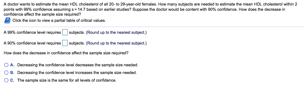 A doctor wants to estimate the mean HDL cholesterol of all 20- to 29-year-old females. How many subjects are needed to estimate the mean HDL cholesterol within 2
points with 99% confidence assuming s = 14.7 based on earlier studies? Suppose the doctor would be content with 90% confidence. How does the decrease in
confidence affect the sample size required?
Click the icon to view
partial table of critical values.
A 99% confidence level requires subjects. (Round up to the nearest subject.)
A 90% confidence level requires subjects. (Round up to the nearest subject.)
How does the decrease in confidence affect the sample size required?
O A. Decreasing the confidence level decreases the sample size needed.
O B. Decreasing the confidence level increases the sample size needed.
OC. The sample size is the same for all levels of confidence.
