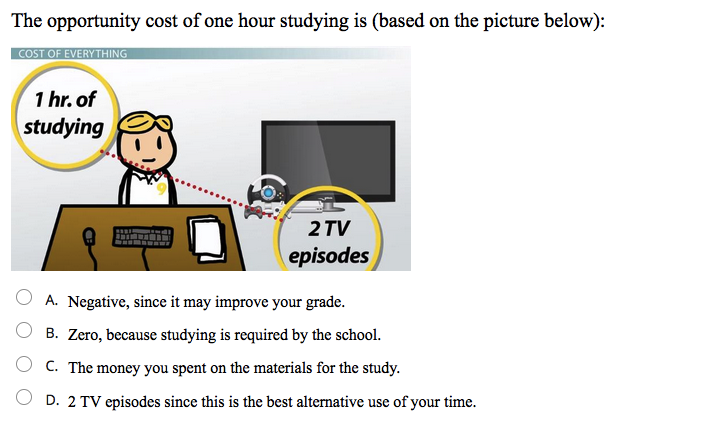 The opportunity cost of one hour studying is (based on the picture below):
COST OF EVERYTHING
1 hr. of
studying
2 TV
episodes
A. Negative, since it may improve your grade.
B. Zero, because studying is required by the school.
C. The money you spent on the materials for the study.
D. 2 TV episodes since this is the best alternative use of your time.
